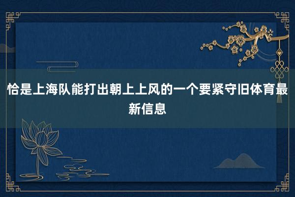 恰是上海队能打出朝上上风的一个要紧守旧体育最新信息