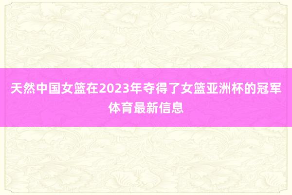 天然中国女篮在2023年夺得了女篮亚洲杯的冠军体育最新信息