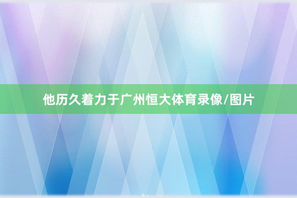 他历久着力于广州恒大体育录像/图片