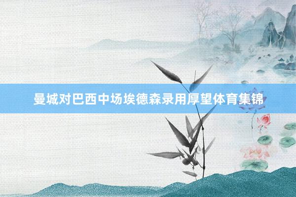 曼城对巴西中场埃德森录用厚望体育集锦