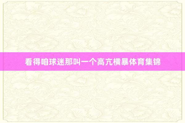 看得咱球迷那叫一个高亢横暴体育集锦