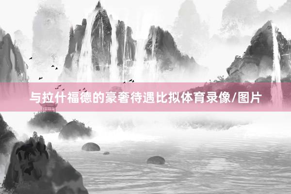 与拉什福德的豪奢待遇比拟体育录像/图片