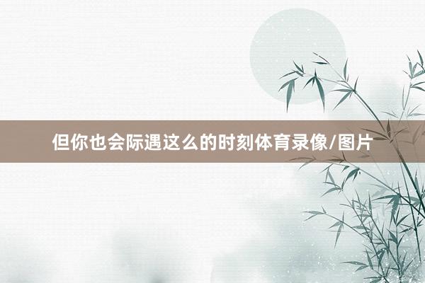 但你也会际遇这么的时刻体育录像/图片