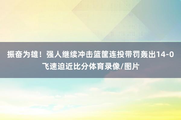 振奋为雄！强人继续冲击篮筐连投带罚轰出14-0飞速迫近比分体育录像/图片