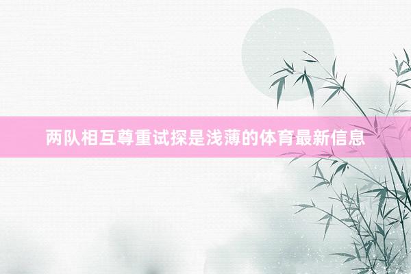 两队相互尊重试探是浅薄的体育最新信息