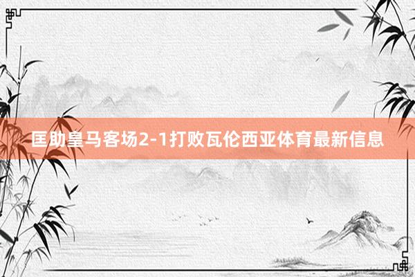 匡助皇马客场2-1打败瓦伦西亚体育最新信息