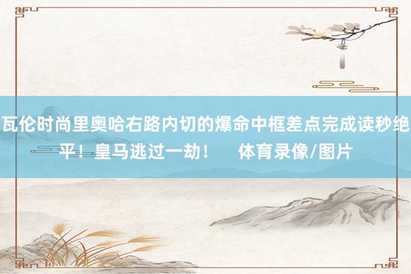 瓦伦时尚里奥哈右路内切的爆命中框差点完成读秒绝平！皇马逃过一劫！    体育录像/图片