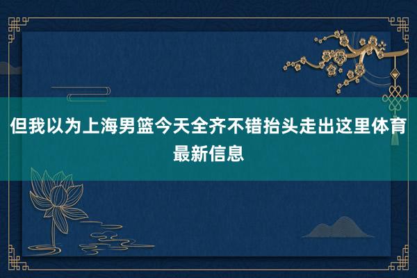 但我以为上海男篮今天全齐不错抬头走出这里体育最新信息