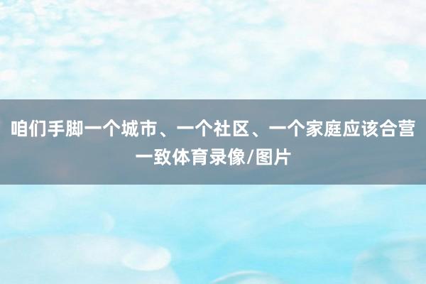 咱们手脚一个城市、一个社区、一个家庭应该合营一致体育录像/图片