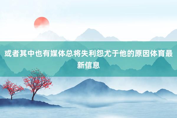 或者其中也有媒体总将失利怨尤于他的原因体育最新信息
