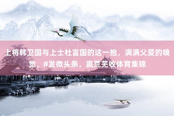 上将韩卫国与上士杜富国的这一抱，满满父爱的嗅觉。#发微头条，赢荒芜收体育集锦