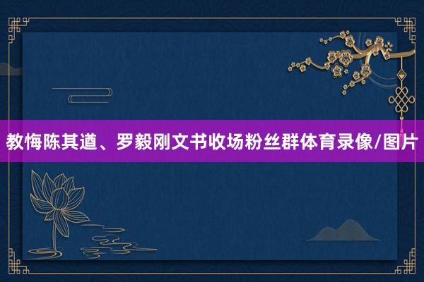 教悔陈其遒、罗毅刚文书收场粉丝群体育录像/图片