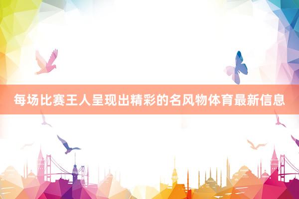 每场比赛王人呈现出精彩的名风物体育最新信息