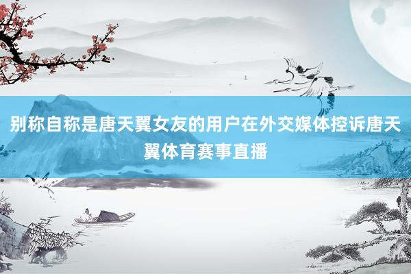 别称自称是唐天翼女友的用户在外交媒体控诉唐天翼体育赛事直播