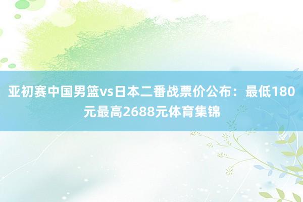 亚初赛中国男篮vs日本二番战票价公布：最低180元最高2688元体育集锦