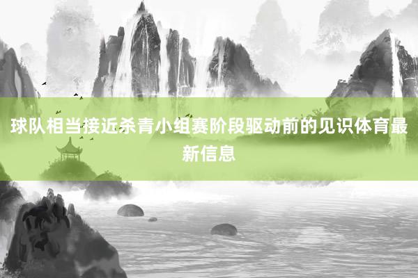 球队相当接近杀青小组赛阶段驱动前的见识体育最新信息