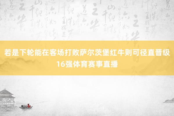 若是下轮能在客场打败萨尔茨堡红牛则可径直晋级16强体育赛事直播