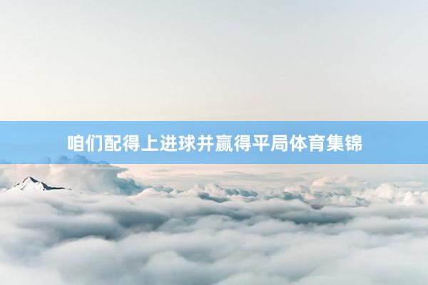 咱们配得上进球并赢得平局体育集锦