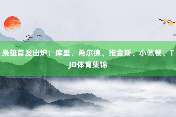 枭雄首发出炉：库里、希尔德、维金斯、小佩顿、TJD体育集锦
