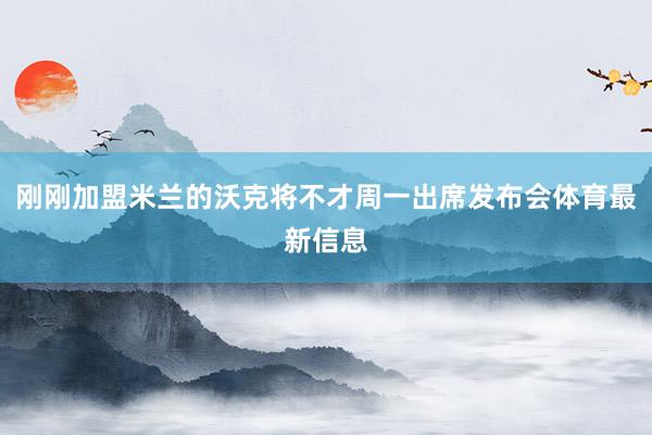 刚刚加盟米兰的沃克将不才周一出席发布会体育最新信息
