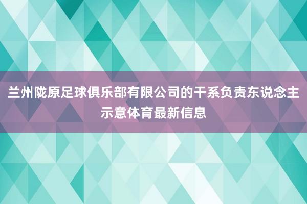 兰州陇原足球俱乐部有限公司的干系负责东说念主示意体育最新信息