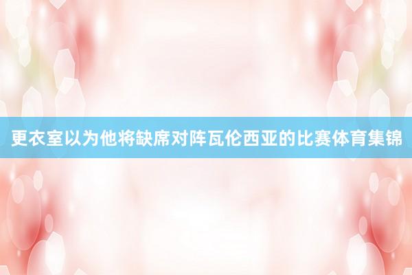 更衣室以为他将缺席对阵瓦伦西亚的比赛体育集锦