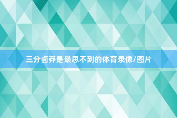 三分卤莽是最思不到的体育录像/图片