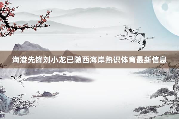 海港先锋刘小龙已随西海岸熟识体育最新信息