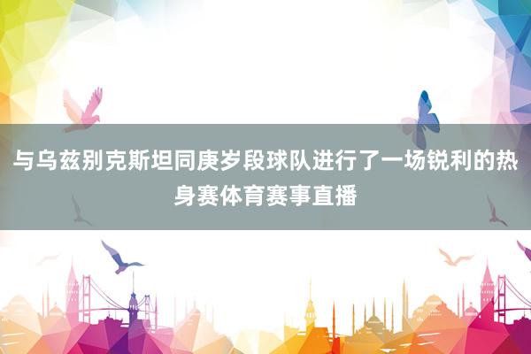 与乌兹别克斯坦同庚岁段球队进行了一场锐利的热身赛体育赛事直播