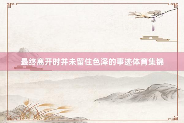 最终离开时并未留住色泽的事迹体育集锦