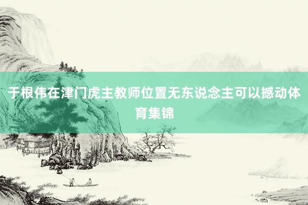 于根伟在津门虎主教师位置无东说念主可以撼动体育集锦