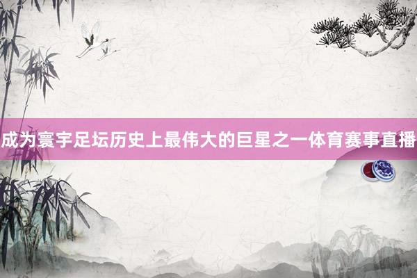 成为寰宇足坛历史上最伟大的巨星之一体育赛事直播