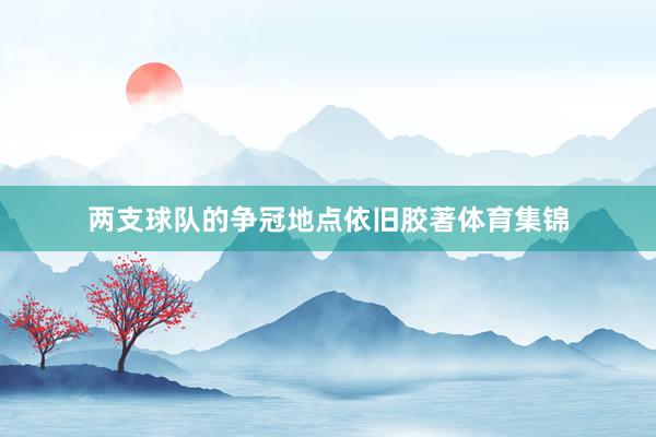 两支球队的争冠地点依旧胶著体育集锦