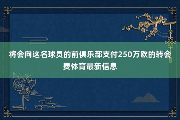 将会向这名球员的前俱乐部支付250万欧的转会费体育最新信息