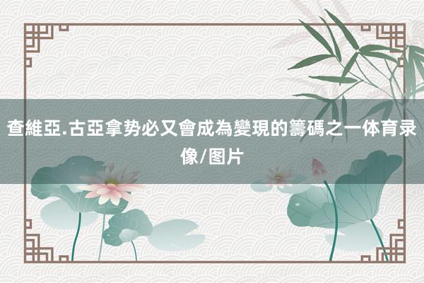 查維亞.古亞拿势必又會成為變現的籌碼之一体育录像/图片