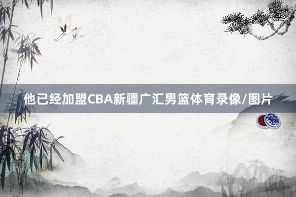 他已经加盟CBA新疆广汇男篮体育录像/图片