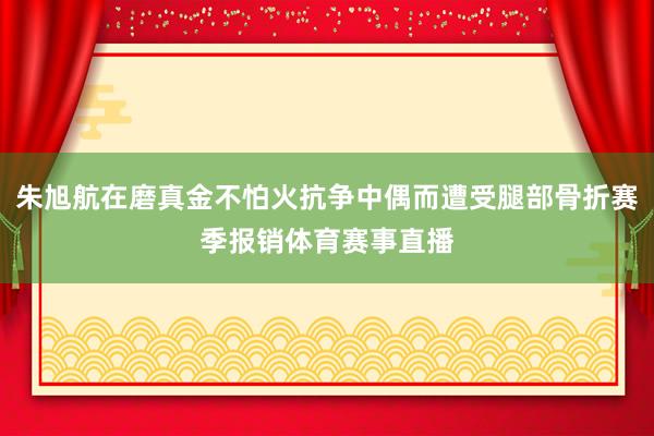朱旭航在磨真金不怕火抗争中偶而遭受腿部骨折赛季报销体育赛事直播