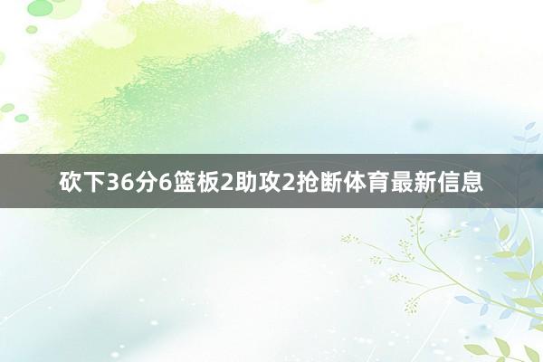 砍下36分6篮板2助攻2抢断体育最新信息
