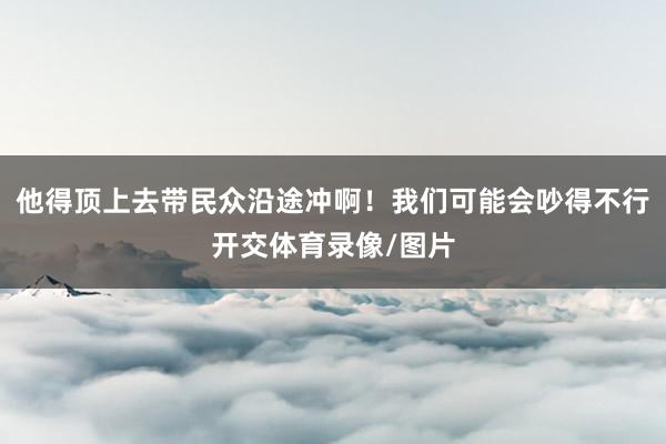 他得顶上去带民众沿途冲啊!我们可能会吵得不行开交体育录像/图片