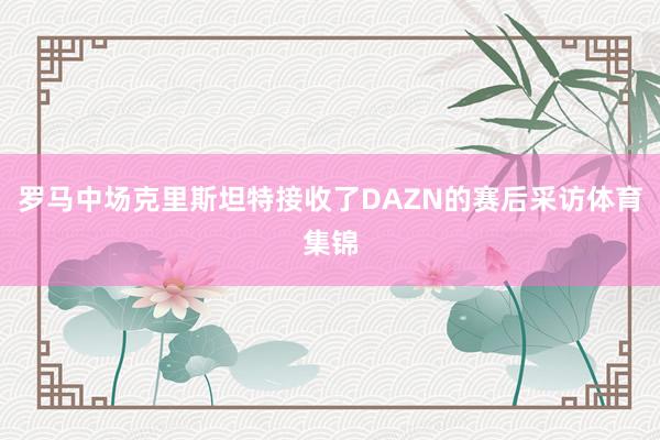 罗马中场克里斯坦特接收了DAZN的赛后采访体育集锦
