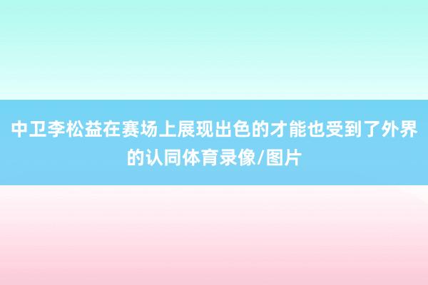 中卫李松益在赛场上展现出色的才能也受到了外界的认同体育录像/图片