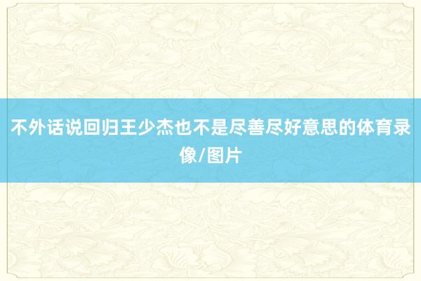 不外话说回归王少杰也不是尽善尽好意思的体育录像/图片