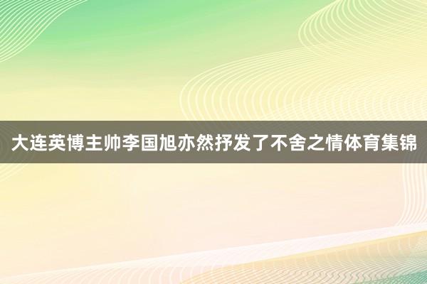 大连英博主帅李国旭亦然抒发了不舍之情体育集锦