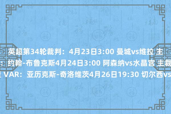 英超第34轮裁判:4月23日3:00 曼城vs维拉 主裁判:克雷格-鲍森 VAR:约翰-布鲁克斯4月24日3:00 阿森纳vs水晶宫 主裁判:迈克尔-索尔兹伯里 VAR:亚历克斯-奇洛维茨4月26日19:30 切尔西vs埃弗顿 主裁判:克里斯-卡瓦纳 VAR:斯图尔特-阿特维尔4月26日22:00 布莱顿vs西汉姆 主裁判:达伦-英格兰 VAR:保罗-蒂尔尼4月26日22:00 纽卡vs伊普斯维奇