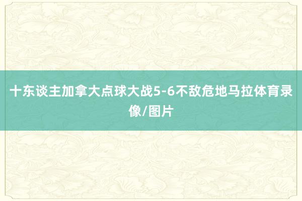 十东谈主加拿大点球大战5-6不敌危地马拉体育录像/图片