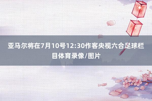 亚马尔将在7月10号12:30作客央视六合足球栏目体育录像/图片