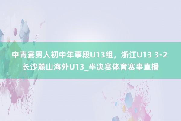 中青赛男人初中年事段U13组，浙江U13 3-2 长沙麓山海外U13_半决赛体育赛事直播