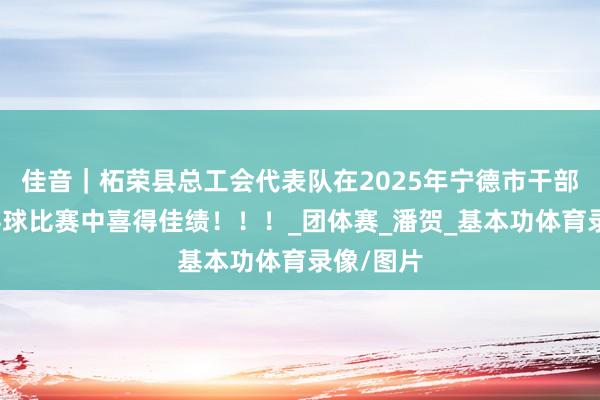 佳音｜柘荣县总工会代表队在2025年宁德市干部员工乒乓球比赛中喜得佳绩！！！_团体赛_潘贺_基本功体育录像/图片