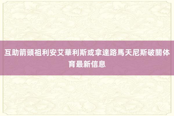 互助箭頭祖利安艾華利斯或拿達路馬天尼斯破關体育最新信息