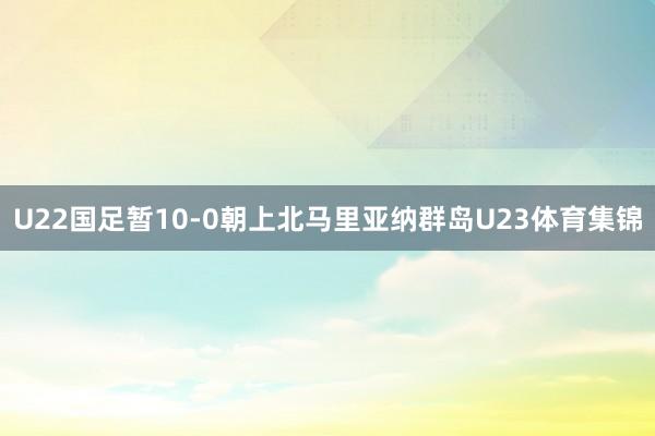 U22国足暂10-0朝上北马里亚纳群岛U23体育集锦